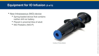 Copyright
©
2023
by
Jones
&
Bartlett
Learning,
LLC,
an
Ascend
Learning
Company
and
the
American
Academy
of
Orthopaedic
Surgeons.
Equipment for IO Infusion (5 of 5)
 New Intraosseous (NIO) device
 Spring-loaded device that contains
neither drill nor battery
 Placed in proximal tibia of adult
 NIO Pediatric (NIO-P)
Courtesy of PerSys Medical.
 