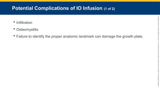 Copyright
©
2023
by
Jones
&
Bartlett
Learning,
LLC,
an
Ascend
Learning
Company
and
the
American
Academy
of
Orthopaedic
Surgeons.
Potential Complications of IO Infusion (1 of 2)
 Infiltration
 Osteomyelitis
 Failure to identify the proper anatomic landmark can damage the growth plate.
 
