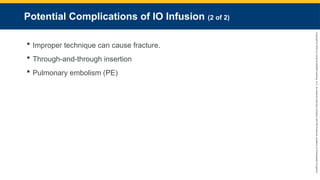 Copyright
©
2023
by
Jones
&
Bartlett
Learning,
LLC,
an
Ascend
Learning
Company
and
the
American
Academy
of
Orthopaedic
Surgeons.
Potential Complications of IO Infusion (2 of 2)
 Improper technique can cause fracture.
 Through-and-through insertion
 Pulmonary embolism (PE)
 