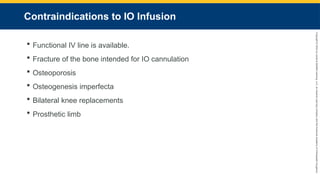 Copyright
©
2023
by
Jones
&
Bartlett
Learning,
LLC,
an
Ascend
Learning
Company
and
the
American
Academy
of
Orthopaedic
Surgeons.
Contraindications to IO Infusion
 Functional IV line is available.
 Fracture of the bone intended for IO cannulation
 Osteoporosis
 Osteogenesis imperfecta
 Bilateral knee replacements
 Prosthetic limb
 
