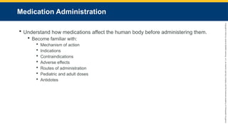 Copyright
©
2023
by
Jones
&
Bartlett
Learning,
LLC,
an
Ascend
Learning
Company
and
the
American
Academy
of
Orthopaedic
Surgeons.
Medication Administration
 Understand how medications affect the human body before administering them.
 Become familiar with:
 Mechanism of action
 Indications
 Contraindications
 Adverse effects
 Routes of administration
 Pediatric and adult doses
 Antidotes
 