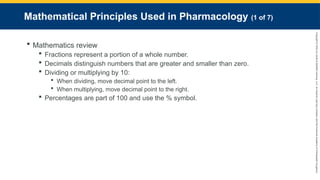 Copyright
©
2023
by
Jones
&
Bartlett
Learning,
LLC,
an
Ascend
Learning
Company
and
the
American
Academy
of
Orthopaedic
Surgeons.
Mathematical Principles Used in Pharmacology (1 of 7)
 Mathematics review
 Fractions represent a portion of a whole number.
 Decimals distinguish numbers that are greater and smaller than zero.
 Dividing or multiplying by 10:
 When dividing, move decimal point to the left.
 When multiplying, move decimal point to the right.
 Percentages are part of 100 and use the % symbol.
 