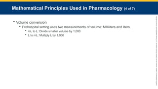 Copyright
©
2023
by
Jones
&
Bartlett
Learning,
LLC,
an
Ascend
Learning
Company
and
the
American
Academy
of
Orthopaedic
Surgeons.
Mathematical Principles Used in Pharmacology (4 of 7)
 Volume conversion
 Prehospital setting uses two measurements of volume: Milliliters and liters.
 mL to L: Divide smaller volume by 1,000
 L to mL: Multiply L by 1,000
 