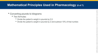 Copyright
©
2023
by
Jones
&
Bartlett
Learning,
LLC,
an
Ascend
Learning
Company
and
the
American
Academy
of
Orthopaedic
Surgeons.
Mathematical Principles Used in Pharmacology (6 of 7)
 Converting pounds to kilograms
 Two formulas:
 Divide the patient’s weight in pounds by 2.2.
 Divide the patient’s weight in pounds by 2 and subtract 10% of that number.
 