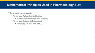 Copyright
©
2023
by
Jones
&
Bartlett
Learning,
LLC,
an
Ascend
Learning
Company
and
the
American
Academy
of
Orthopaedic
Surgeons.
Mathematical Principles Used in Pharmacology (7 of 7)
 Temperature conversion
 To convert Fahrenheit to Celsius:
 Subtract 32 then multiply by 0.555 (5/9).
 To convert Celsius to Fahrenheit:
 Multiply by 1.8 (9/5) then add 32.
 