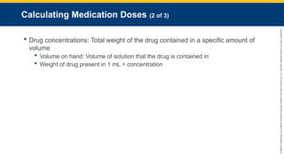 Copyright
©
2023
by
Jones
&
Bartlett
Learning,
LLC,
an
Ascend
Learning
Company
and
the
American
Academy
of
Orthopaedic
Surgeons.
Calculating Medication Doses (2 of 3)
 Drug concentrations: Total weight of the drug contained in a specific amount of
volume
 Volume on hand: Volume of solution that the drug is contained in
 Weight of drug present in 1 mL = concentration
 