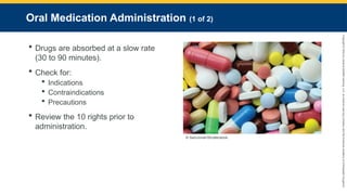 Copyright
©
2023
by
Jones
&
Bartlett
Learning,
LLC,
an
Ascend
Learning
Company
and
the
American
Academy
of
Orthopaedic
Surgeons.
Oral Medication Administration (1 of 2)
 Drugs are absorbed at a slow rate
(30 to 90 minutes).
 Check for:
 Indications
 Contraindications
 Precautions
 Review the 10 rights prior to
administration.
© SamJonah/Shutterstock.
 