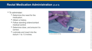 Copyright
©
2023
by
Jones
&
Bartlett
Learning,
LLC,
an
Ascend
Learning
Company
and
the
American
Academy
of
Orthopaedic
Surgeons.
Rectal Medication Administration (2 of 3)
 To administer:
 Determine the need for the
medication.
 Obtain a history.
 Follow standing orders/contact
medical control.
 Determine dose, and ensure it is
correct.
 Lubricate and insert into the
rectum 1 to 1.5 inches. © Jones & Bartlett Learning.
 
