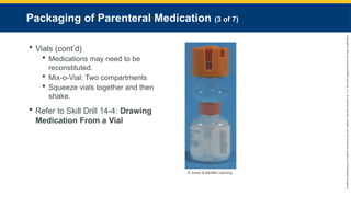 Copyright
©
2023
by
Jones
&
Bartlett
Learning,
LLC,
an
Ascend
Learning
Company
and
the
American
Academy
of
Orthopaedic
Surgeons.
Packaging of Parenteral Medication (3 of 7)
 Vials (cont’d)
 Medications may need to be
reconstituted.
 Mix-o-Vial: Two compartments
 Squeeze vials together and then
shake.
 Refer to Skill Drill 14-4: Drawing
Medication From a Vial
© Jones & Bartlett Learning.
 