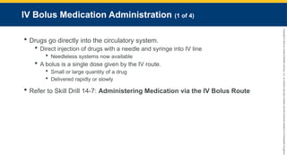 Copyright
©
2023
by
Jones
&
Bartlett
Learning,
LLC,
an
Ascend
Learning
Company
and
the
American
Academy
of
Orthopaedic
Surgeons.
IV Bolus Medication Administration (1 of 4)
 Drugs go directly into the circulatory system.
 Direct injection of drugs with a needle and syringe into IV line
 Needleless systems now available
 A bolus is a single dose given by the IV route.
 Small or large quantity of a drug
 Delivered rapidly or slowly
 Refer to Skill Drill 14-7: Administering Medication via the IV Bolus Route
 