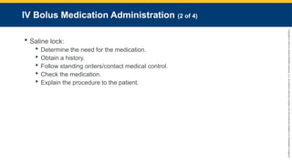 Copyright
©
2023
by
Jones
&
Bartlett
Learning,
LLC,
an
Ascend
Learning
Company
and
the
American
Academy
of
Orthopaedic
Surgeons.
IV Bolus Medication Administration (2 of 4)
 Saline lock:
 Determine the need for the medication.
 Obtain a history.
 Follow standing orders/contact medical control.
 Check the medication.
 Explain the procedure to the patient.
 