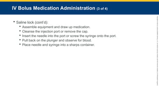 Copyright
©
2023
by
Jones
&
Bartlett
Learning,
LLC,
an
Ascend
Learning
Company
and
the
American
Academy
of
Orthopaedic
Surgeons.
IV Bolus Medication Administration (3 of 4)
 Saline lock (cont’d):
 Assemble equipment and draw up medication.
 Cleanse the injection port or remove the cap.
 Insert the needle into the port or screw the syringe onto the port.
 Pull back on the plunger and observe for blood.
 Place needle and syringe into a sharps container.
 