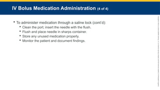 Copyright
©
2023
by
Jones
&
Bartlett
Learning,
LLC,
an
Ascend
Learning
Company
and
the
American
Academy
of
Orthopaedic
Surgeons.
IV Bolus Medication Administration (4 of 4)
 To administer medication through a saline lock (cont’d):
 Clean the port; insert the needle with the flush.
 Flush and place needle in sharps container.
 Store any unused medication properly.
 Monitor the patient and document findings.
 