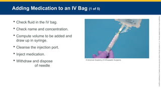 Copyright
©
2023
by
Jones
&
Bartlett
Learning,
LLC,
an
Ascend
Learning
Company
and
the
American
Academy
of
Orthopaedic
Surgeons.
Adding Medication to an IV Bag (1 of 5)
 Check fluid in the IV bag.
 Check name and concentration.
 Compute volume to be added and
draw up in syringe.
 Cleanse the injection port.
 Inject medication.
 Withdraw and dispose
of needle
© American Academy of Orthopaedic Surgeons.
 