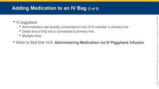 Copyright
©
2023
by
Jones
&
Bartlett
Learning,
LLC,
an
Ascend
Learning
Company
and
the
American
Academy
of
Orthopaedic
Surgeons.
Adding Medication to an IV Bag (3 of 5)
 IV piggyback
 Administration set directly connected to hub of IV catheter is primary line
 Distal end of drip set is connected to primary line.
 Multiple lines
 Refer to Skill Drill 14-8: Administering Medication via IV Piggyback Infusion
 