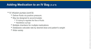Copyright
©
2023
by
Jones
&
Bartlett
Learning,
LLC,
an
Ascend
Learning
Company
and
the
American
Academy
of
Orthopaedic
Surgeons.
Adding Medication to an IV Bag (5 of 5)
 IV infusion pumps (cont’d)
 Deliver fluids via positive pressure.
 May be designed to accommodate:
 IV tubing to regulate the flow of fluids
 Needleless syringe
 Multiple chambers for multiple medications
 Databases calculate rate by desired dose and patient’s weight
 Wide variety
 
