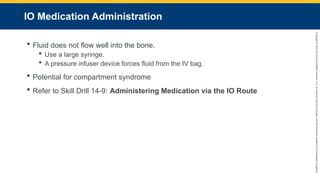 Copyright
©
2023
by
Jones
&
Bartlett
Learning,
LLC,
an
Ascend
Learning
Company
and
the
American
Academy
of
Orthopaedic
Surgeons.
IO Medication Administration
 Fluid does not flow well into the bone.
 Use a large syringe.
 A pressure infuser device forces fluid from the IV bag.
 Potential for compartment syndrome
 Refer to Skill Drill 14-9: Administering Medication via the IO Route
 