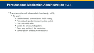 Copyright
©
2023
by
Jones
&
Bartlett
Learning,
LLC,
an
Ascend
Learning
Company
and
the
American
Academy
of
Orthopaedic
Surgeons.
Percutaneous Medication Administration (2 of 8)
 Transdermal medication administration (cont’d)
 To apply:
 Determine need for medication; obtain history.
 Follow standing orders/contact medical control.
 Check the medication.
 Explain the procedure to patient.
 Clean area and apply the medication.
 Monitor patient and document response.
 