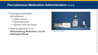 Copyright
©
2023
by
Jones
&
Bartlett
Learning,
LLC,
an
Ascend
Learning
Company
and
the
American
Academy
of
Orthopaedic
Surgeons.
Percutaneous Medication Administration (3 of 8)
 Sublingual medication
administration
 Highly vascular
 Rapid absorption
 Injected under the tongue.
 Refer to Skill Drill 14-10:
Administering Medication via the
Sublingual Route
© Jones & Bartlett Learning.
 