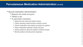 Copyright
©
2023
by
Jones
&
Bartlett
Learning,
LLC,
an
Ascend
Learning
Company
and
the
American
Academy
of
Orthopaedic
Surgeons.
Percutaneous Medication Administration (4 of 8)
 Buccal medication administration
 Between the cheek and gums
 Tablets or gel
 To administer medication:
 Determine the need and obtain history.
 Follow standing orders/contact medical control.
 Check medication and explain procedure to patient.
 Place medication between cheek and gum.
 Advise patient to allow the tablet to dissolve slowly.
 Monitor patient and document response.
 
