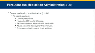Copyright
©
2023
by
Jones
&
Bartlett
Learning,
LLC,
an
Ascend
Learning
Company
and
the
American
Academy
of
Orthopaedic
Surgeons.
Percutaneous Medication Administration (6 of 8)
 Ocular medication administration (cont’d)
 To assist a patient:
 Confirm prescription.
 Have patient tilt head and look up.
 Expose conjunctiva and administer medication.
 Advise patient to close eye for 1 to 2 minutes.
 Document medication name, dose, and time.
 