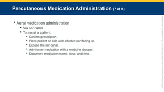 Copyright
©
2023
by
Jones
&
Bartlett
Learning,
LLC,
an
Ascend
Learning
Company
and
the
American
Academy
of
Orthopaedic
Surgeons.
Percutaneous Medication Administration (7 of 8)
 Aural medication administration
 Via ear canal
 To assist a patient:
 Confirm prescription.
 Place patient on side with affected ear facing up.
 Expose the ear canal.
 Administer medication with a medicine dropper.
 Document medication name, dose, and time.
 