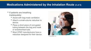 Copyright
©
2023
by
Jones
&
Bartlett
Learning,
LLC,
an
Ascend
Learning
Company
and
the
American
Academy
of
Orthopaedic
Surgeons.
Medications Administered by the Inhalation Route (5 of 5)
 If patients are breathing
inadequately:
 Assist with bag-mask ventilation.
 Attach a small-volume nebulizer to
device.
 Place a short piece of corrugated
tubing between the bag and mask
or endotracheal tube.
 Most CPAP manufacturers have a
nebulizer designed for their device.
© Pulmodyne, Inc.
 