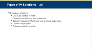 Copyright
©
2023
by
Jones
&
Bartlett
Learning,
LLC,
an
Ascend
Learning
Company
and
the
American
Academy
of
Orthopaedic
Surgeons.
Types of IV Solutions (1 of 8)
 Crystalloid solutions
 Dissolved crystals in water
 Cross membranes and alter fluid levels
 Optimal replacement fluid is as near to whole as possible
 Cannot carry oxygen
 Boluses maintain perfusion
 