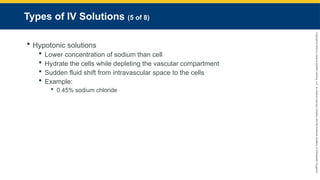 Copyright
©
2023
by
Jones
&
Bartlett
Learning,
LLC,
an
Ascend
Learning
Company
and
the
American
Academy
of
Orthopaedic
Surgeons.
Types of IV Solutions (5 of 8)
 Hypotonic solutions
 Lower concentration of sodium than cell
 Hydrate the cells while depleting the vascular compartment
 Sudden fluid shift from intravascular space to the cells
 Example:
 0.45% sodium chloride
 