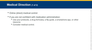 Copyright
©
2023
by
Jones
&
Bartlett
Learning,
LLC,
an
Ascend
Learning
Company
and
the
American
Academy
of
Orthopaedic
Surgeons.
Medical Direction (1 of 2)
 Online (direct) medical control
 If you are not confident with medication administration:
 Use your protocols, a drug formulary, a flip guide, a smartphone app, or other
resource.
 Consider medical control.
 