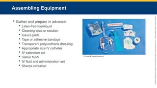Copyright
©
2023
by
Jones
&
Bartlett
Learning,
LLC,
an
Ascend
Learning
Company
and
the
American
Academy
of
Orthopaedic
Surgeons.
Assembling Equipment
 Gather and prepare in advance:
 Latex-free tourniquet
 Cleaning wipe or solution
 Gauze pads
 Tape or adhesive bandage
 Transparent polyurethane dressing
 Appropriate size IV catheter
 IV extension set
 Saline flush
 IV fluid and administration set
 Sharps container
© Jones & Bartlett Learning.
 