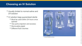 Copyright
©
2023
by
Jones
&
Bartlett
Learning,
LLC,
an
Ascend
Learning
Company
and
the
American
Academy
of
Orthopaedic
Surgeons.
Choosing an IV Solution
 Usually limited to normal saline and
LR solution
 IV solution bags guaranteed sterile
 Must be used within 24 hours once
opened
 Two ports (injection and access)
 Removable pigtail
 Different fluid volumes
© Jones & Bartlett Learning.
 