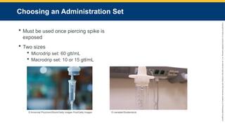 Copyright
©
2023
by
Jones
&
Bartlett
Learning,
LLC,
an
Ascend
Learning
Company
and
the
American
Academy
of
Orthopaedic
Surgeons.
Choosing an Administration Set
 Must be used once piercing spike is
exposed
 Two sizes
 Microdrip set: 60 gtt/mL
 Macrodrip set: 10 or 15 gtt/mL
© Amornrat Phuchom/iStock/Getty Images Plus/Getty Images © maradek/Shutterstock.
 