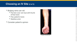 Copyright
©
2023
by
Jones
&
Bartlett
Learning,
LLC,
an
Ascend
Learning
Company
and
the
American
Academy
of
Orthopaedic
Surgeons.
Choosing an IV Site (2 of 3)
 Bulging veins can roll.
 Pull skin over vein taut with thumb
of free hand.
 Flex patient’s hand.
 Stabilize wrist.
 Consider patient’s opinion
Courtesy of Rhonda Hunt.
 