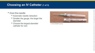Copyright
©
2023
by
Jones
&
Bartlett
Learning,
LLC,
an
Ascend
Learning
Company
and
the
American
Academy
of
Orthopaedic
Surgeons.
Choosing an IV Catheter (1 of 3)
 Over-the-needle
 Automatic needle retraction
 Smaller the gauge, the larger the
diameter
 Choose the largest-diameter
catheter for vein
© Jones & Bartlett Learning.
 