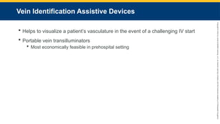 Copyright
©
2023
by
Jones
&
Bartlett
Learning,
LLC,
an
Ascend
Learning
Company
and
the
American
Academy
of
Orthopaedic
Surgeons.
Vein Identification Assistive Devices
 Helps to visualize a patient’s vasculature in the event of a challenging IV start
 Portable vein transilluminators
 Most economically feasible in prehospital setting
 