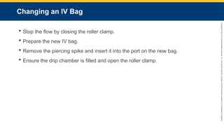 Copyright
©
2023
by
Jones
&
Bartlett
Learning,
LLC,
an
Ascend
Learning
Company
and
the
American
Academy
of
Orthopaedic
Surgeons.
Changing an IV Bag
 Stop the flow by closing the roller clamp.
 Prepare the new IV bag.
 Remove the piercing spike and insert it into the port on the new bag.
 Ensure the drip chamber is filled and open the roller clamp.
 