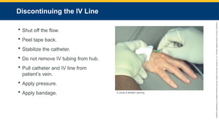 Copyright
©
2023
by
Jones
&
Bartlett
Learning,
LLC,
an
Ascend
Learning
Company
and
the
American
Academy
of
Orthopaedic
Surgeons.
Discontinuing the IV Line
 Shut off the flow.
 Peel tape back.
 Stabilize the catheter.
 Do not remove IV tubing from hub.
 Pull catheter and IV line from
patient’s vein.
 Apply pressure.
 Apply bandage. © Jones & Bartlett Learning.
 