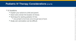Copyright
©
2023
by
Jones
&
Bartlett
Learning,
LLC,
an
Ascend
Learning
Company
and
the
American
Academy
of
Orthopaedic
Surgeons.
Pediatric IV Therapy Considerations (2 of 2)
 IV locations
 Explain your actions to child and parent.
 Hand veins remain the location of choice.
 Technique for starting pediatric IV line:
 Use penlight to illuminate veins through back of hand.
 Scalp vein cannulation can be difficult.
 