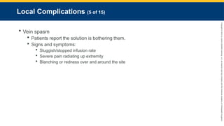 Copyright
©
2023
by
Jones
&
Bartlett
Learning,
LLC,
an
Ascend
Learning
Company
and
the
American
Academy
of
Orthopaedic
Surgeons.
Local Complications (5 of 15)
 Vein spasm
 Patients report the solution is bothering them.
 Signs and symptoms:
 Sluggish/stopped infusion rate
 Severe pain radiating up extremity
 Blanching or redness over and around the site
 