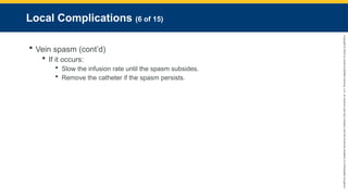 Copyright
©
2023
by
Jones
&
Bartlett
Learning,
LLC,
an
Ascend
Learning
Company
and
the
American
Academy
of
Orthopaedic
Surgeons.
Local Complications (6 of 15)
 Vein spasm (cont’d)
 If it occurs:
 Slow the infusion rate until the spasm subsides.
 Remove the catheter if the spasm persists.
 