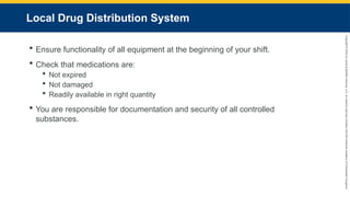 Copyright
©
2023
by
Jones
&
Bartlett
Learning,
LLC,
an
Ascend
Learning
Company
and
the
American
Academy
of
Orthopaedic
Surgeons.
Local Drug Distribution System
 Ensure functionality of all equipment at the beginning of your shift.
 Check that medications are:
 Not expired
 Not damaged
 Readily available in right quantity
 You are responsible for documentation and security of all controlled
substances.
 
