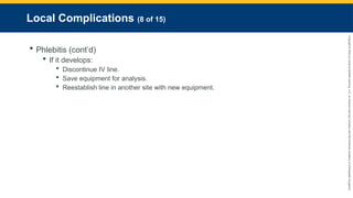 Copyright
©
2023
by
Jones
&
Bartlett
Learning,
LLC,
an
Ascend
Learning
Company
and
the
American
Academy
of
Orthopaedic
Surgeons.
Local Complications (8 of 15)
 Phlebitis (cont’d)
 If it develops:
 Discontinue IV line.
 Save equipment for analysis.
 Reestablish line in another site with new equipment.
 