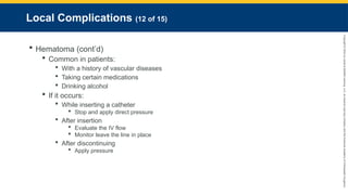 Copyright
©
2023
by
Jones
&
Bartlett
Learning,
LLC,
an
Ascend
Learning
Company
and
the
American
Academy
of
Orthopaedic
Surgeons.
Local Complications (12 of 15)
 Hematoma (cont’d)
 Common in patients:
 With a history of vascular diseases
 Taking certain medications
 Drinking alcohol
 If it occurs:
 While inserting a catheter
 Stop and apply direct pressure
 After insertion
 Evaluate the IV flow
 Monitor leave the line in place
 After discontinuing
 Apply pressure
 