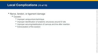 Copyright
©
2023
by
Jones
&
Bartlett
Learning,
LLC,
an
Ascend
Learning
Company
and
the
American
Academy
of
Orthopaedic
Surgeons.
Local Complications (13 of 15)
 Nerve, tendon, or ligament damage
 Causes:
 Improper venipuncture technique
 Improper identification of anatomic structures around IV site
 Improper securing/stabilization of cannula and line after insertion
 Extravasation of the solution
 