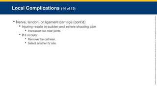 Copyright
©
2023
by
Jones
&
Bartlett
Learning,
LLC,
an
Ascend
Learning
Company
and
the
American
Academy
of
Orthopaedic
Surgeons.
Local Complications (14 of 15)
 Nerve, tendon, or ligament damage (cont’d)
 Injuring results in sudden and severe shooting pain
 Increased risk near joints
 If it occurs:
 Remove the catheter.
 Select another IV site.
 