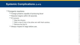 Copyright
©
2023
by
Jones
&
Bartlett
Learning,
LLC,
an
Ascend
Learning
Company
and
the
American
Academy
of
Orthopaedic
Surgeons.
Systemic Complications (2 of 8)
 Pyrogenic reactions
 Foreign proteins capable of producing fever
 Reaction begins within 30 seconds
 If it occurs:
 Stop the infusion.
 Start a new IV line in the other arm with fresh solution.
 Remove the first IV.
 Always inspect IV bags before use.
 