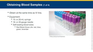 Copyright
©
2023
by
Jones
&
Bartlett
Learning,
LLC,
an
Ascend
Learning
Company
and
the
American
Academy
of
Orthopaedic
Surgeons.
Obtaining Blood Samples (1 of 4)
 Obtain at the same time as IV line.
 Equipment:
 15- or 20-mL syringe
 18- or 20-gauge needle
 Self-sealing blood tubes
 Red Blood Gives Life: red, blue,
green, lavender
© Manop Boonjumnian/Shutterstock.
 