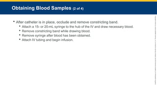 Copyright
©
2023
by
Jones
&
Bartlett
Learning,
LLC,
an
Ascend
Learning
Company
and
the
American
Academy
of
Orthopaedic
Surgeons.
Obtaining Blood Samples (2 of 4)
 After catheter is in place, occlude and remove constricting band.
 Attach a 15- or 20-mL syringe to the hub of the IV and draw necessary blood.
 Remove constricting band while drawing blood.
 Remove syringe after blood has been obtained.
 Attach IV tubing and begin infusion.
 