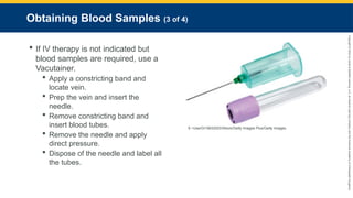 Copyright
©
2023
by
Jones
&
Bartlett
Learning,
LLC,
an
Ascend
Learning
Company
and
the
American
Academy
of
Orthopaedic
Surgeons.
Obtaining Blood Samples (3 of 4)
 If IV therapy is not indicated but
blood samples are required, use a
Vacutainer.
 Apply a constricting band and
locate vein.
 Prep the vein and insert the
needle.
 Remove constricting band and
insert blood tubes.
 Remove the needle and apply
direct pressure.
 Dispose of the needle and label all
the tubes.
9 ~UserGI15632523/iStock/Getty Images Plus/Getty Images.
 